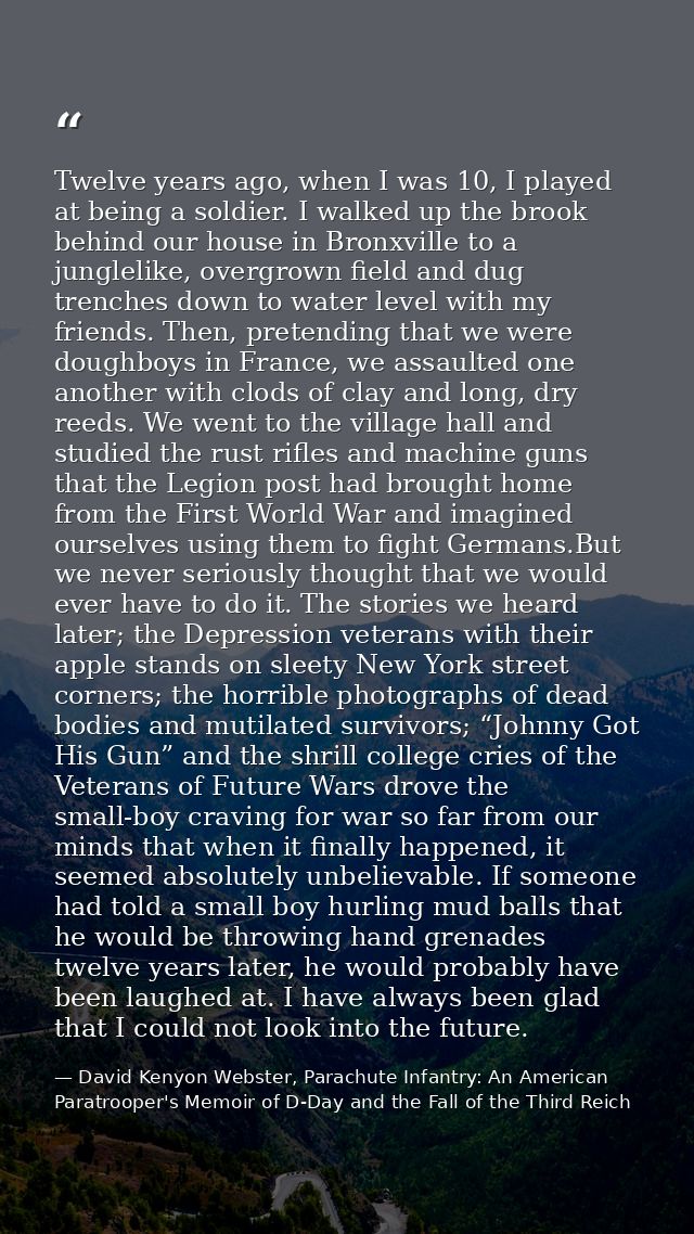 Twelve years ago, when I was 10, I played at being a soldier. I walked up the brook behind our house in Bronxville to a  — David Kenyon Webster, Parachute Infantry: An American Paratrooper's Memoir of D-Day and the Fall of the Third Reich