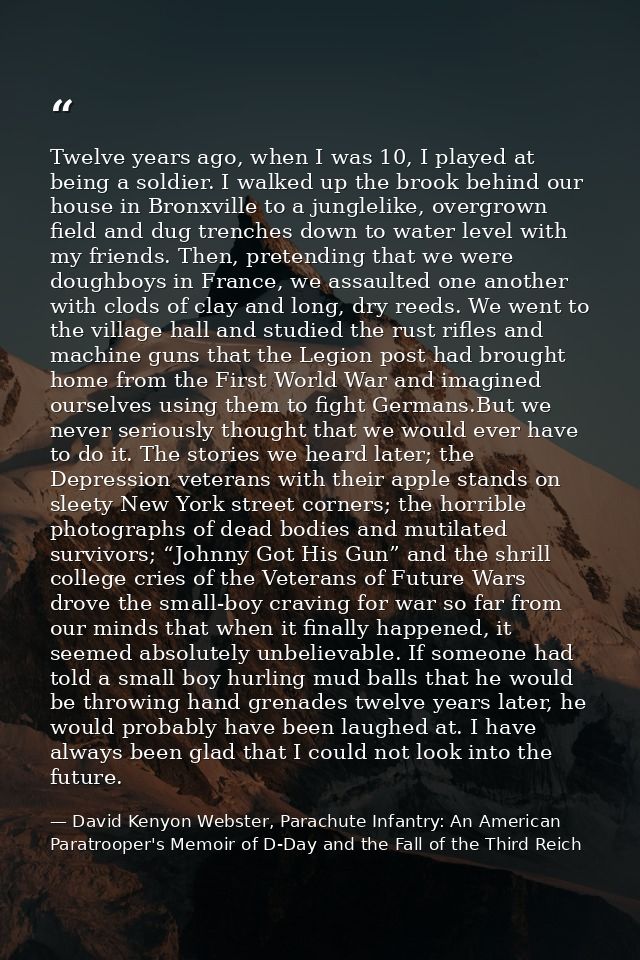 Twelve years ago, when I was 10, I played at being a soldier. I walked up the brook behind our house in Bronxville to a  — David Kenyon Webster, Parachute Infantry: An American Paratrooper's Memoir of D-Day and the Fall of the Third Reich