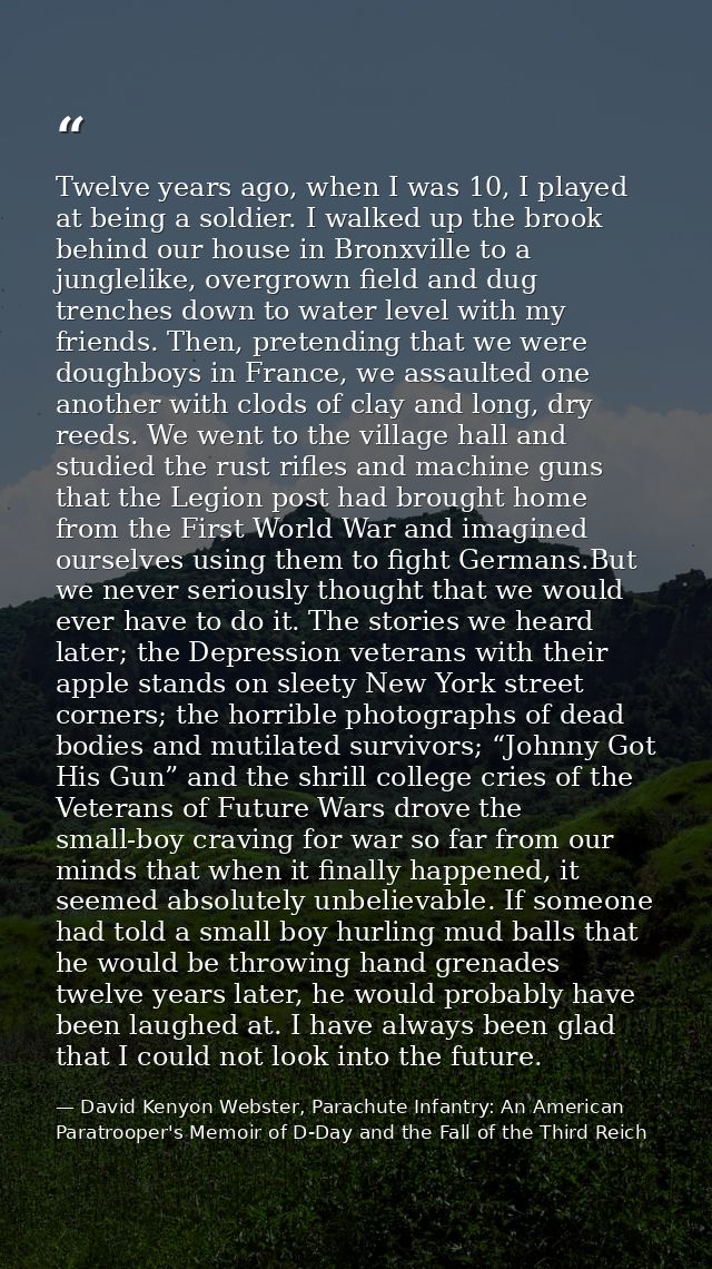 Twelve years ago, when I was 10, I played at being a soldier. I walked up the brook behind our house in Bronxville to a  — David Kenyon Webster, Parachute Infantry: An American Paratrooper's Memoir of D-Day and the Fall of the Third Reich