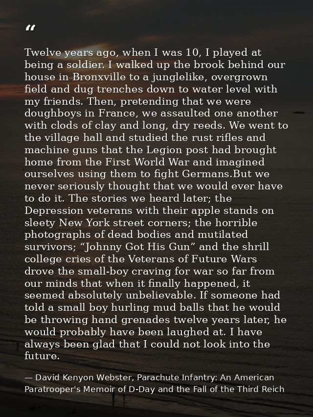 Twelve years ago, when I was 10, I played at being a soldier. I walked up the brook behind our house in Bronxville to a  — David Kenyon Webster, Parachute Infantry: An American Paratrooper's Memoir of D-Day and the Fall of the Third Reich