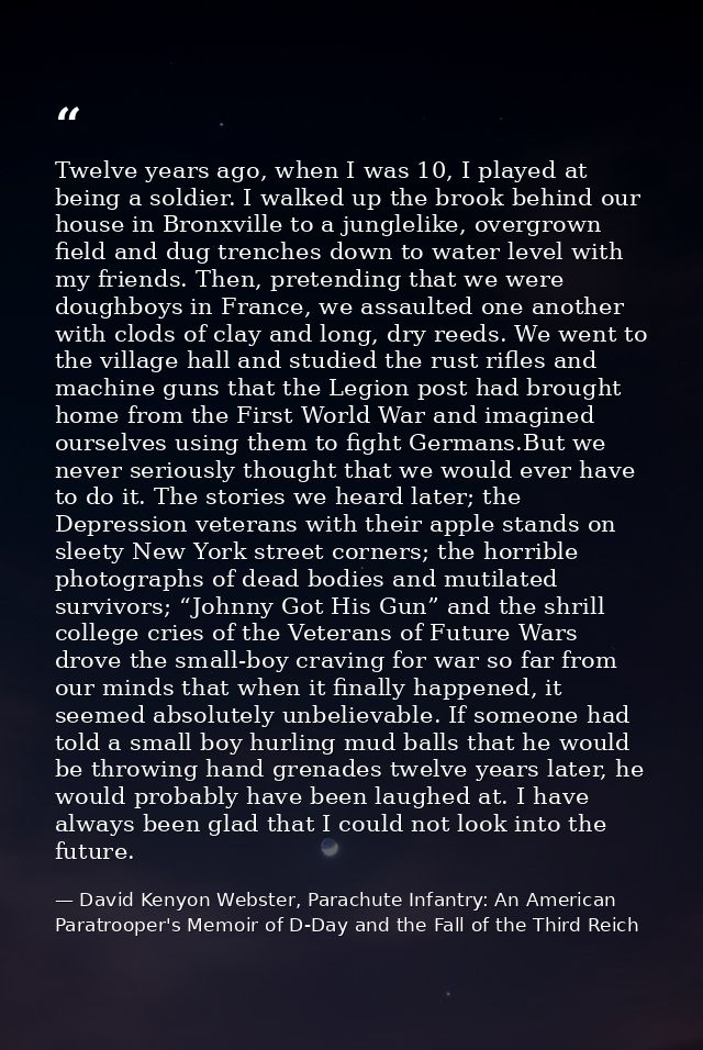 Twelve years ago, when I was 10, I played at being a soldier. I walked up the brook behind our house in Bronxville to a  — David Kenyon Webster, Parachute Infantry: An American Paratrooper's Memoir of D-Day and the Fall of the Third Reich