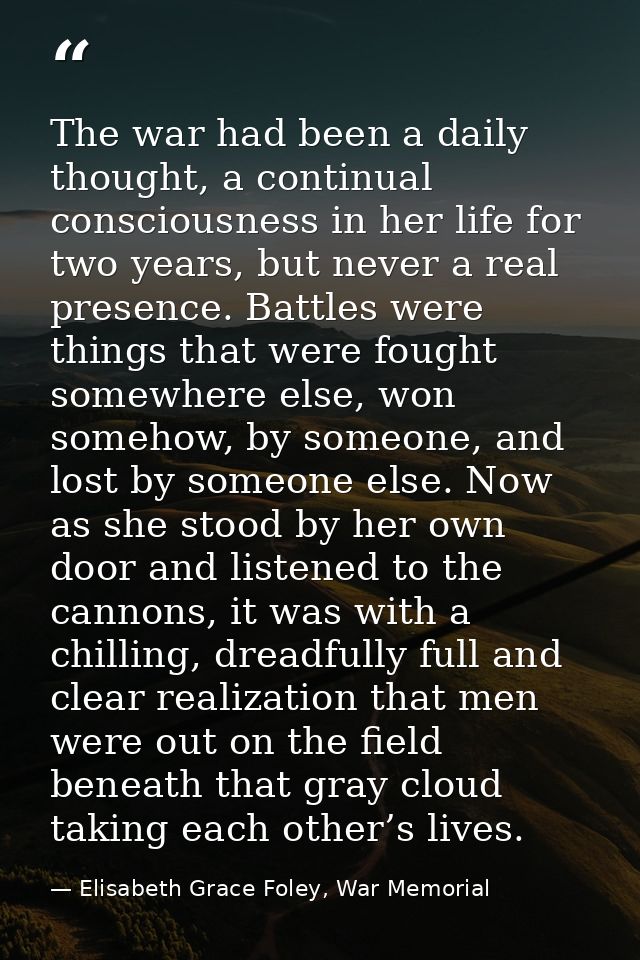 The war had been a daily thought, a continual consciousness in her life for two years, but never a real presence. Battle — Elisabeth Grace Foley, War Memorial