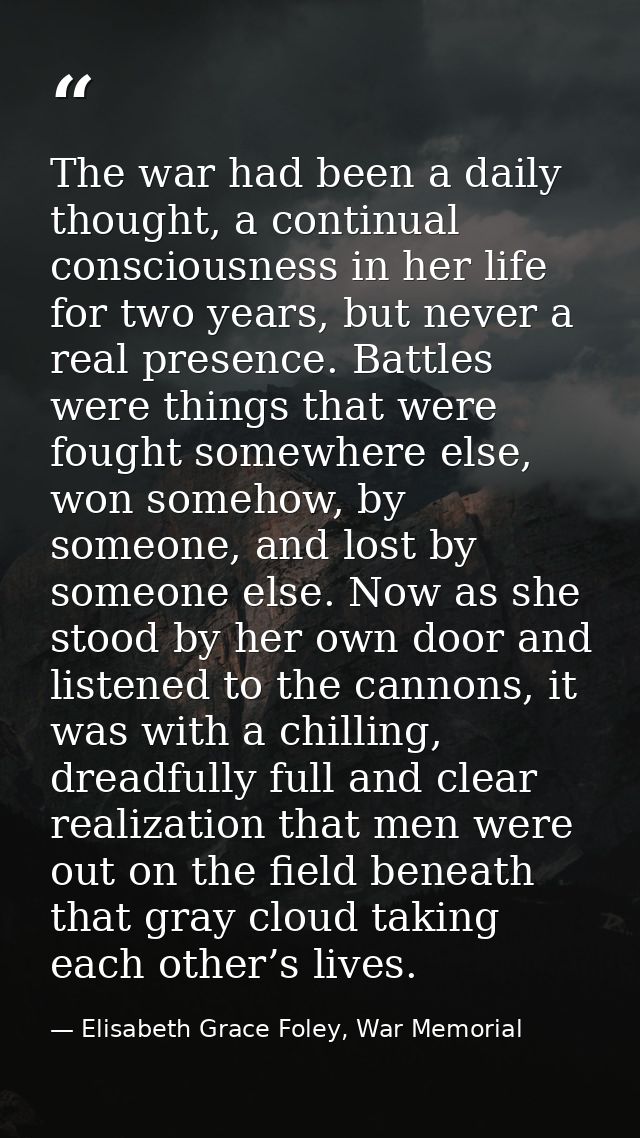 The war had been a daily thought, a continual consciousness in her life for two years, but never a real presence. Battle — Elisabeth Grace Foley, War Memorial