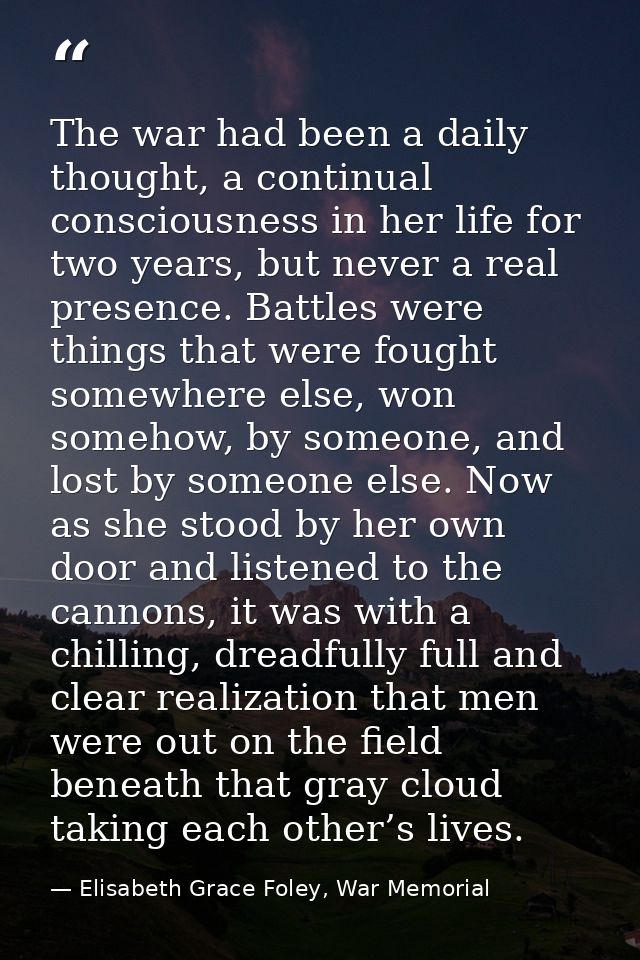 The war had been a daily thought, a continual consciousness in her life for two years, but never a real presence. Battle — Elisabeth Grace Foley, War Memorial