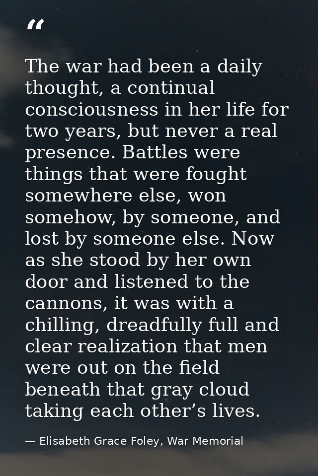 The war had been a daily thought, a continual consciousness in her life for two years, but never a real presence. Battle — Elisabeth Grace Foley, War Memorial