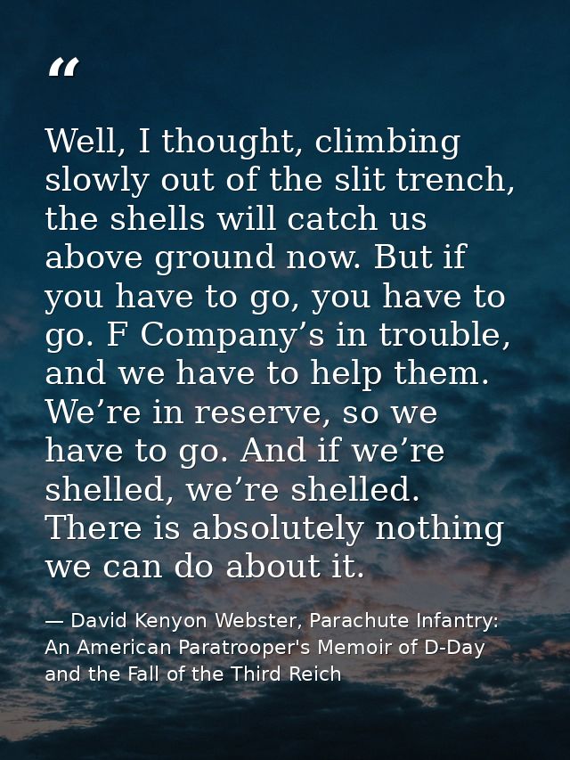 Well, I thought, climbing slowly out of the slit trench, the shells will catch us above ground now. But if you have to g — David Kenyon Webster, Parachute Infantry: An American Paratrooper's Memoir of D-Day and the Fall of the Third Reich