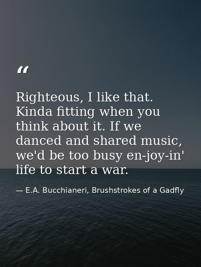Righteous, I like that. Kinda fitting when you think about it. If we danced and shared music, we'd be too busy en-joy-in — E.A. Bucchianeri, Brushstrokes of a Gadfly
