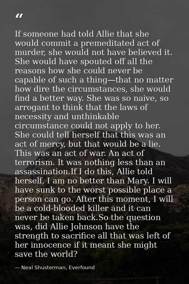 If someone had told Allie that she would commit a premeditated act of murder, she would not have believed it. She would  — Neal Shusterman, Everfound