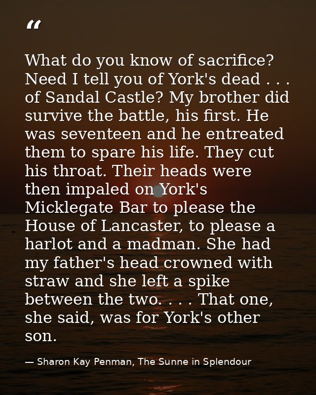 What do you know of sacrifice? Need I tell you of York's dead . . . of Sandal Castle? My brother did survive the battle, — Sharon Kay Penman, The Sunne in Splendour