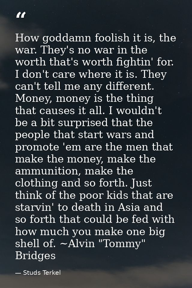 How goddamn foolish it is, the war. They's no war in the worth that's worth fightin' for. I don't care where it is. They — Studs Terkel