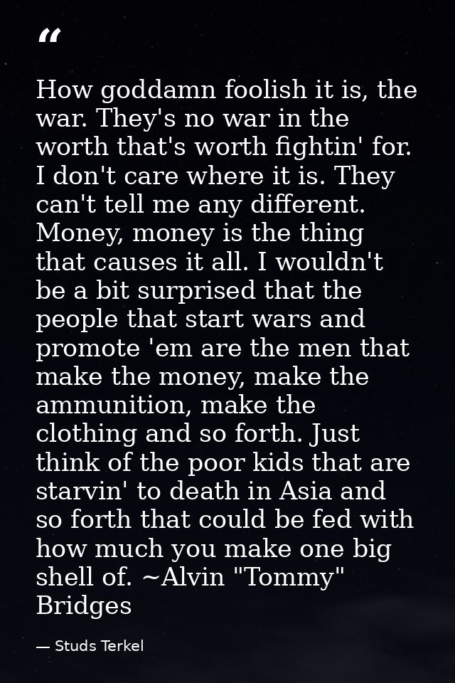 How goddamn foolish it is, the war. They's no war in the worth that's worth fightin' for. I don't care where it is. They — Studs Terkel