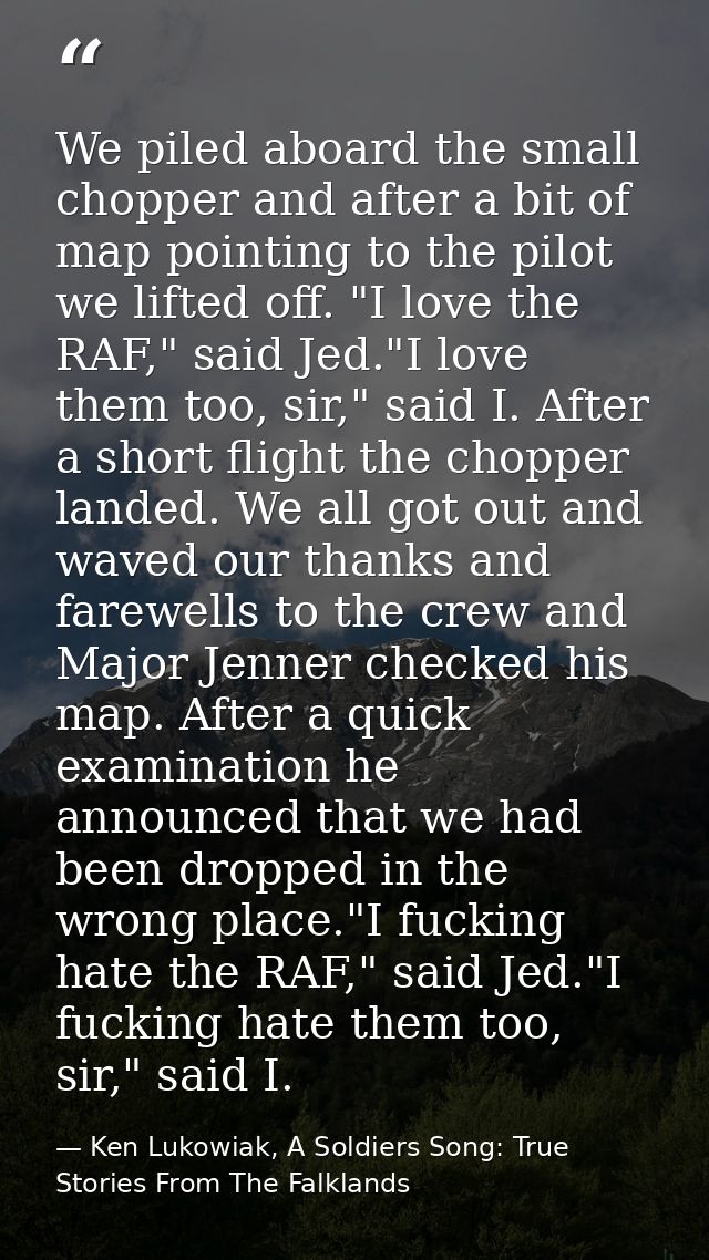 We piled aboard the small chopper and after a bit of map pointing to the pilot we lifted off. "I love the RAF," said Jed — Ken Lukowiak, A Soldiers Song: True Stories From The Falklands