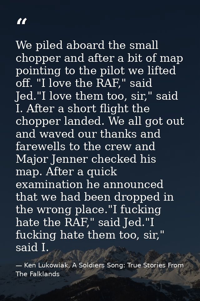 We piled aboard the small chopper and after a bit of map pointing to the pilot we lifted off. "I love the RAF," said Jed — Ken Lukowiak, A Soldiers Song: True Stories From The Falklands