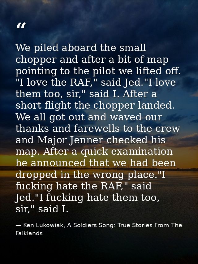 We piled aboard the small chopper and after a bit of map pointing to the pilot we lifted off. "I love the RAF," said Jed — Ken Lukowiak, A Soldiers Song: True Stories From The Falklands