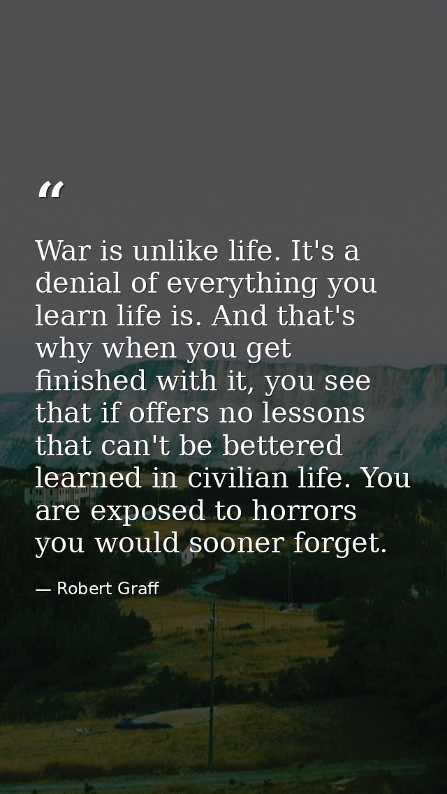 War is unlike life. It's a denial of everything you learn life is. And that's why when you get finished with it, you see — Robert Graff