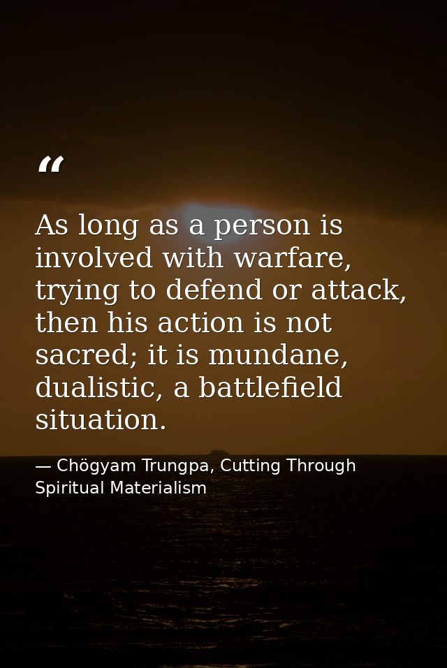 As long as a person is involved with warfare, trying to defend or attack, then his action is not sacred; it is mundane,  — Chögyam Trungpa, Cutting Through Spiritual Materialism