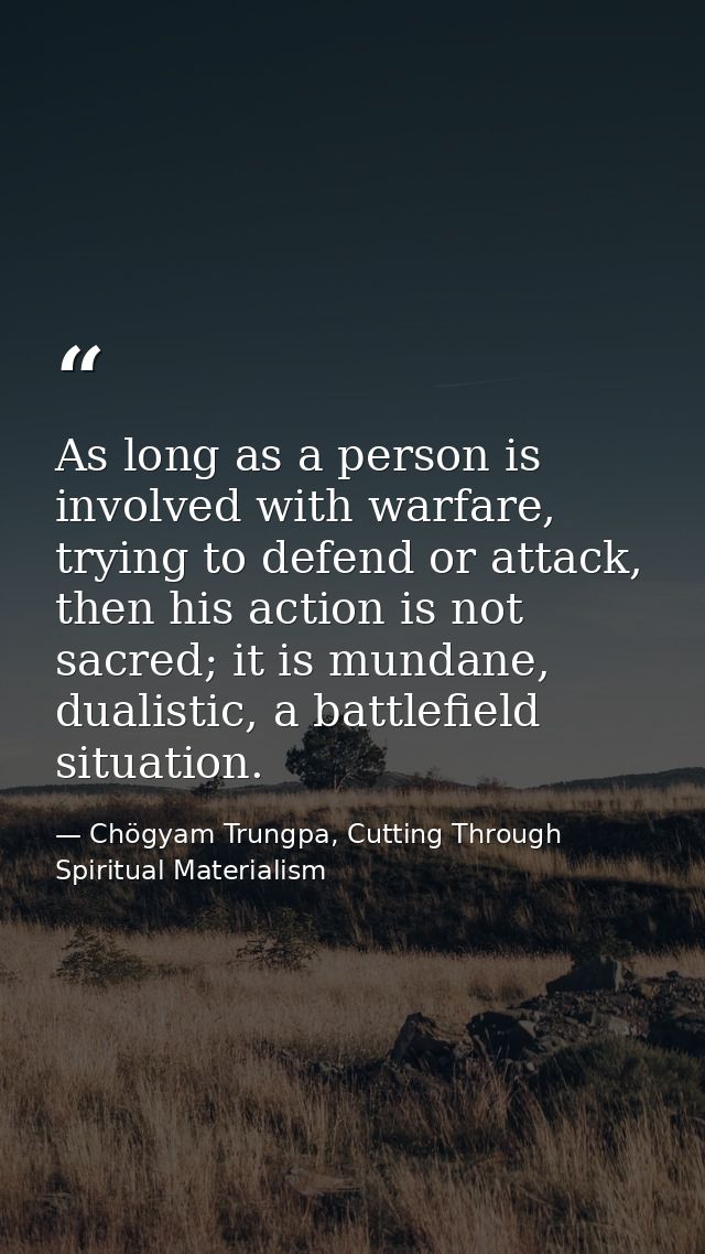 As long as a person is involved with warfare, trying to defend or attack, then his action is not sacred; it is mundane,  — Chögyam Trungpa, Cutting Through Spiritual Materialism