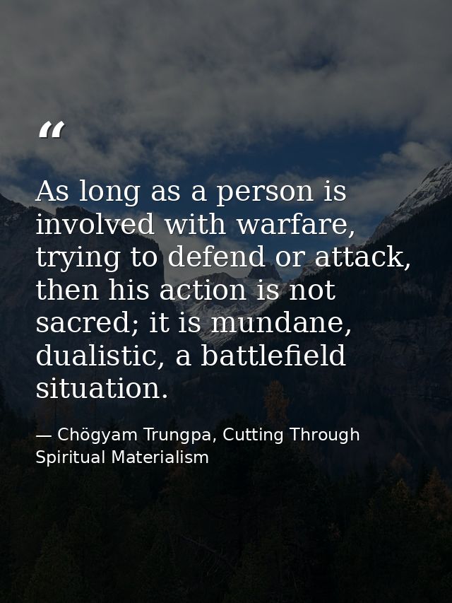 As long as a person is involved with warfare, trying to defend or attack, then his action is not sacred; it is mundane,  — Chögyam Trungpa, Cutting Through Spiritual Materialism