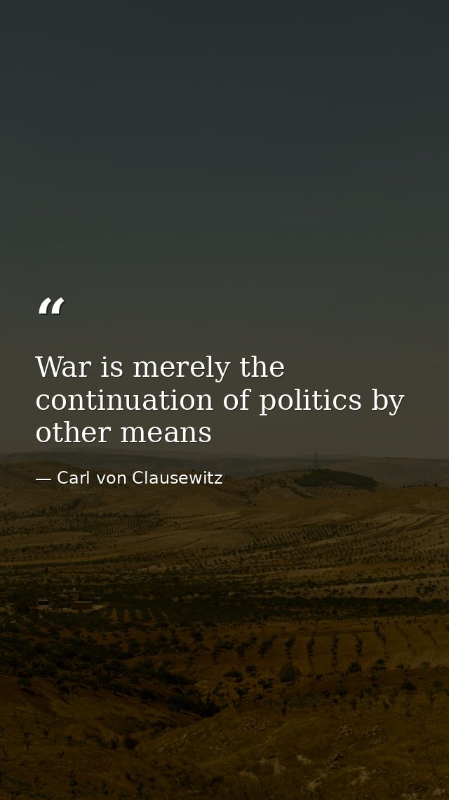 War is merely the continuation of politics by other means — Carl von Clausewitz