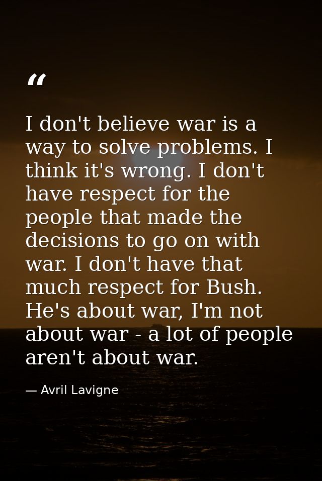 I don't believe war is a way to solve problems. I think it's wrong. I don't have respect for the people that made the de — Avril Lavigne