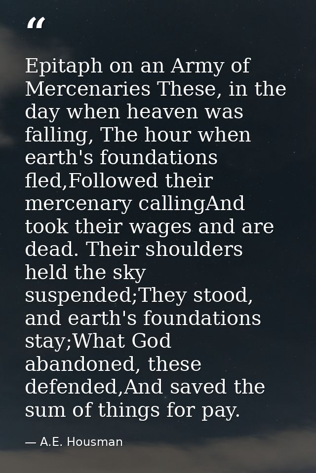 Epitaph on an Army of Mercenaries These, in the day when heaven was falling, The hour when earth's foundations fled,Foll — A.E. Housman
