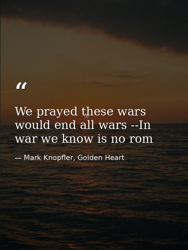 We prayed these wars would end all wars --In war we know is no rom — Mark Knopfler, Golden Heart