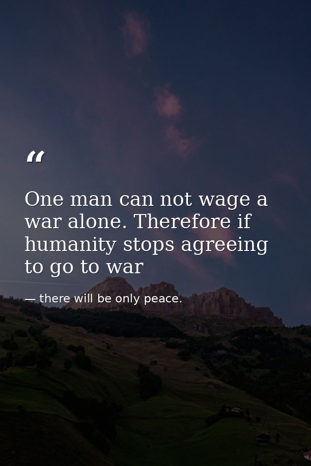 One man can not wage a war alone. Therefore if humanity stops agreeing to go to war — there will be only peace.