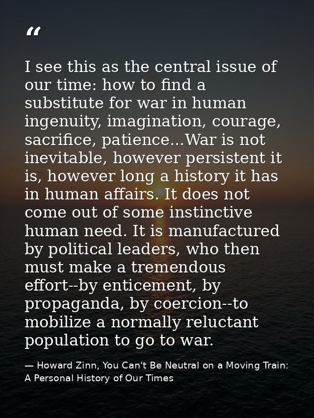 I see this as the central issue of our time: how to find a substitute for war in human ingenuity, imagination, courage,  — Howard Zinn, You Can't Be Neutral on a Moving Train: A Personal History of Our Times