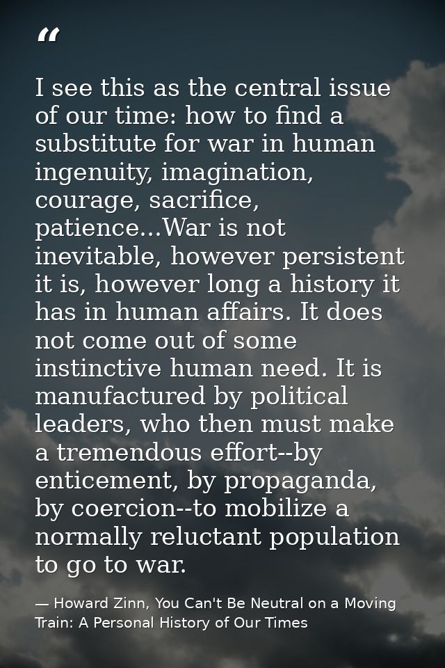 I see this as the central issue of our time: how to find a substitute for war in human ingenuity, imagination, courage,  — Howard Zinn, You Can't Be Neutral on a Moving Train: A Personal History of Our Times