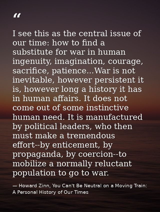 I see this as the central issue of our time: how to find a substitute for war in human ingenuity, imagination, courage,  — Howard Zinn, You Can't Be Neutral on a Moving Train: A Personal History of Our Times