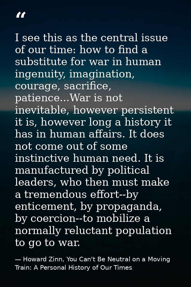 I see this as the central issue of our time: how to find a substitute for war in human ingenuity, imagination, courage,  — Howard Zinn, You Can't Be Neutral on a Moving Train: A Personal History of Our Times