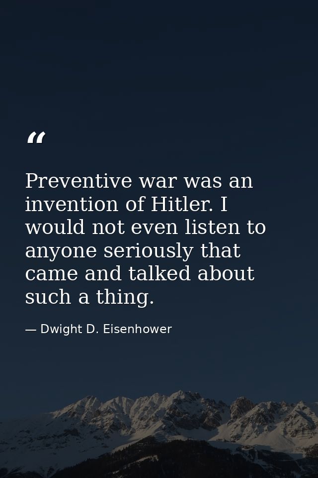 Preventive war was an invention of Hitler. I would not even listen to anyone seriously that came and talked about such a — Dwight D. Eisenhower
