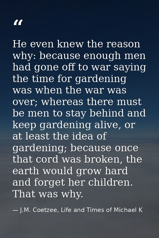 He even knew the reason why: because enough men had gone off to war saying the time for gardening was when the war was o — J.M. Coetzee, Life and Times of Michael K