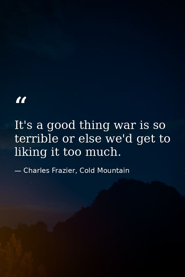 It's a good thing war is so terrible or else we'd get to liking it too much. — Charles Frazier, Cold Mountain