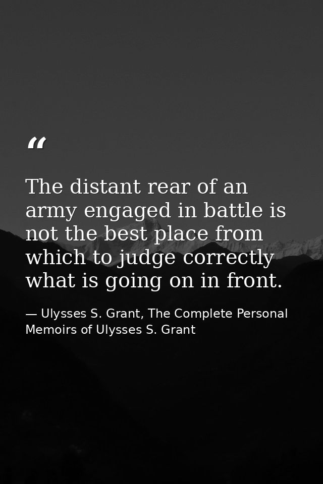 The distant rear of an army engaged in battle is not the best place from which to judge correctly what is going on in fr — Ulysses S. Grant, The Complete Personal Memoirs of Ulysses S. Grant