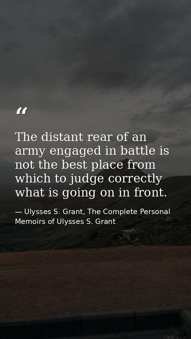 The distant rear of an army engaged in battle is not the best place from which to judge correctly what is going on in fr — Ulysses S. Grant, The Complete Personal Memoirs of Ulysses S. Grant