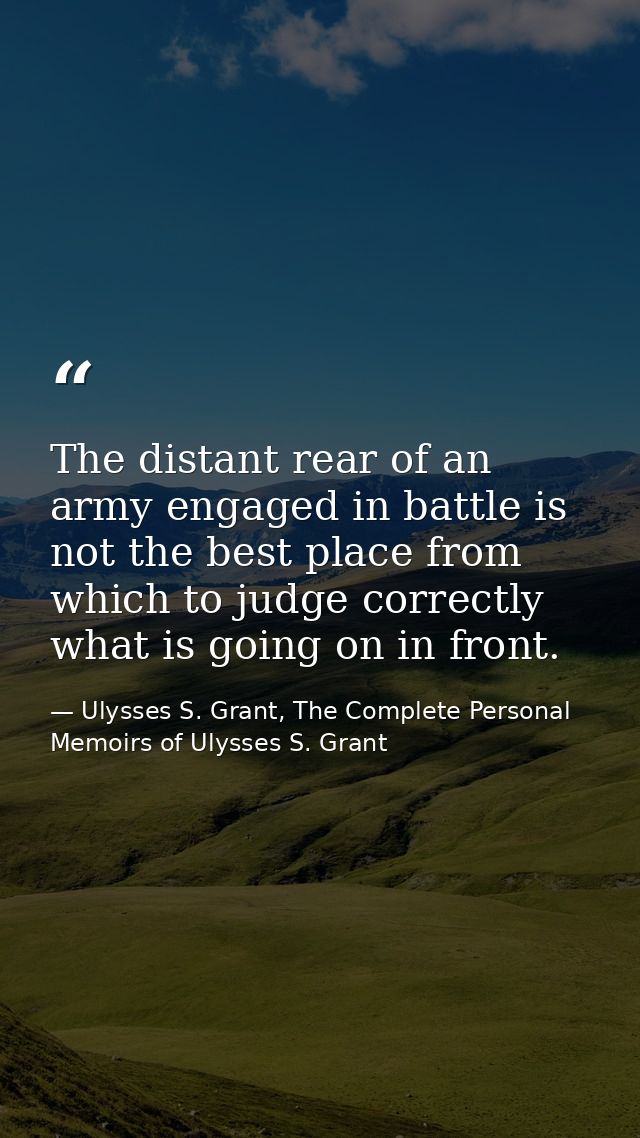 The distant rear of an army engaged in battle is not the best place from which to judge correctly what is going on in fr — Ulysses S. Grant, The Complete Personal Memoirs of Ulysses S. Grant