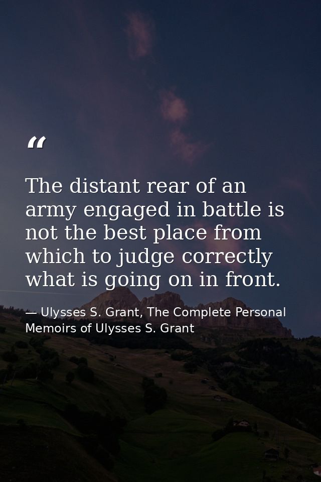 The distant rear of an army engaged in battle is not the best place from which to judge correctly what is going on in fr — Ulysses S. Grant, The Complete Personal Memoirs of Ulysses S. Grant