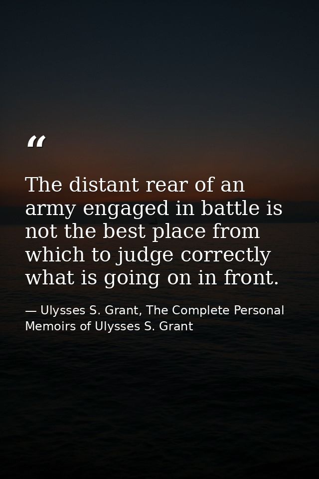 The distant rear of an army engaged in battle is not the best place from which to judge correctly what is going on in fr — Ulysses S. Grant, The Complete Personal Memoirs of Ulysses S. Grant