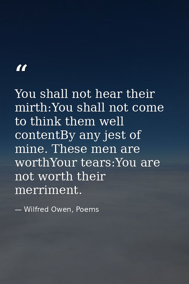 You shall not hear their mirth:You shall not come to think them well contentBy any jest of mine. These men are worthYour — Wilfred Owen, Poems