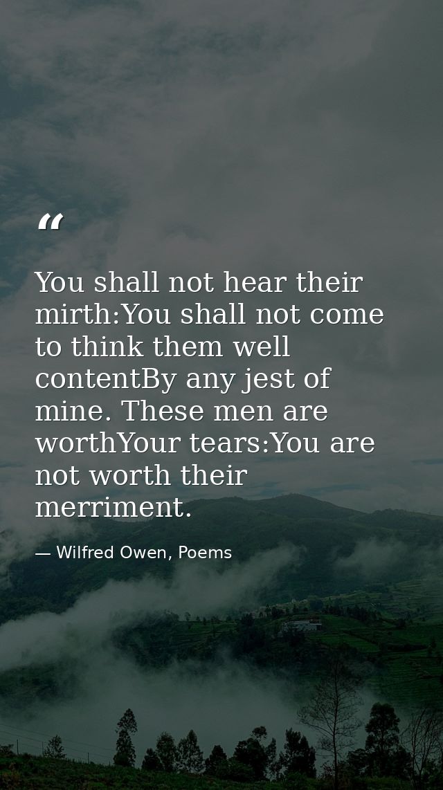 You shall not hear their mirth:You shall not come to think them well contentBy any jest of mine. These men are worthYour — Wilfred Owen, Poems