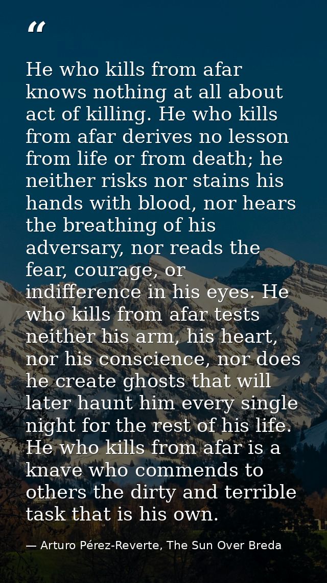 He who kills from afar knows nothing at all about act of killing. He who kills from afar derives no lesson from life or  — Arturo Pérez-Reverte, The Sun Over Breda