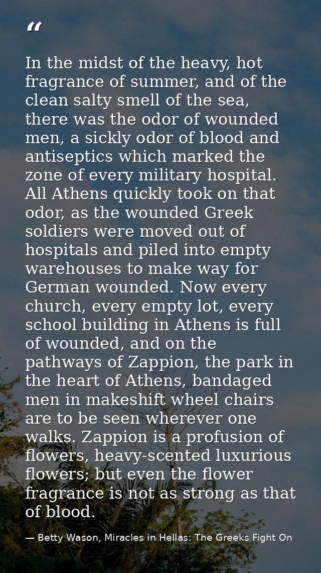 In the midst of the heavy, hot fragrance of summer, and of the clean salty smell of the sea, there was the odor of wound — Betty Wason, Miracles in Hellas: The Greeks Fight On