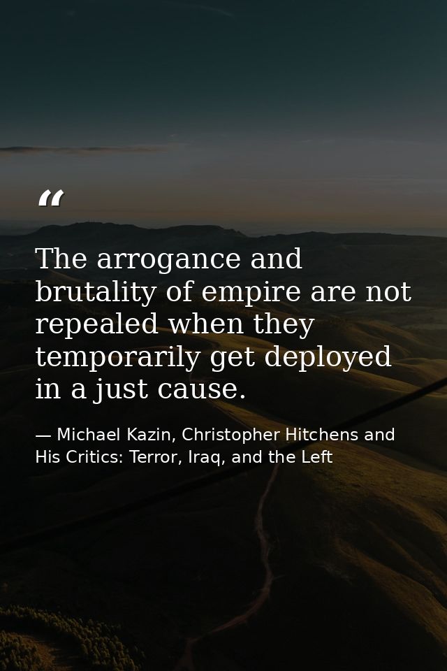 The arrogance and brutality of empire are not repealed when they temporarily get deployed in a just cause. — Michael Kazin, Christopher Hitchens and His Critics: Terror, Iraq, and the Left