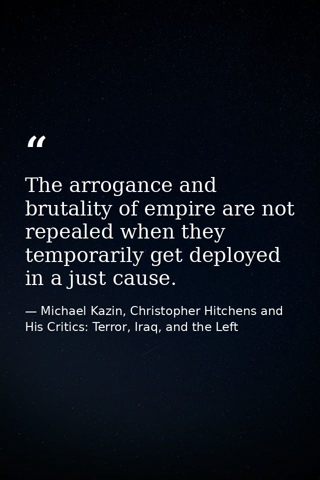 The arrogance and brutality of empire are not repealed when they temporarily get deployed in a just cause. — Michael Kazin, Christopher Hitchens and His Critics: Terror, Iraq, and the Left