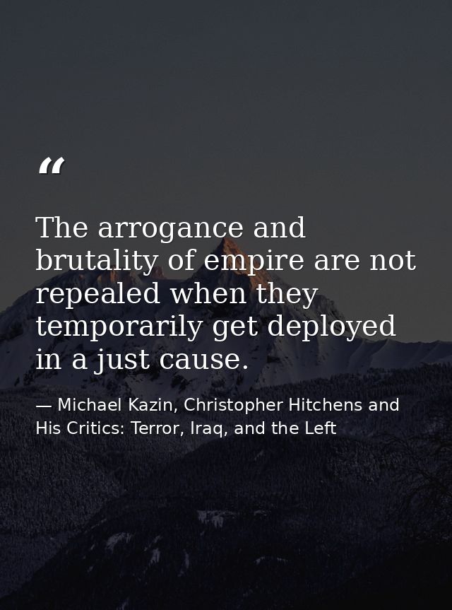 The arrogance and brutality of empire are not repealed when they temporarily get deployed in a just cause. — Michael Kazin, Christopher Hitchens and His Critics: Terror, Iraq, and the Left