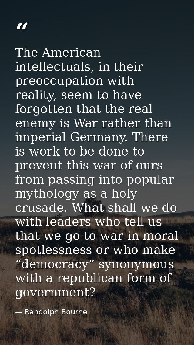 The American intellectuals, in their preoccupation with reality, seem to have forgotten that the real enemy is War rathe — Randolph Bourne