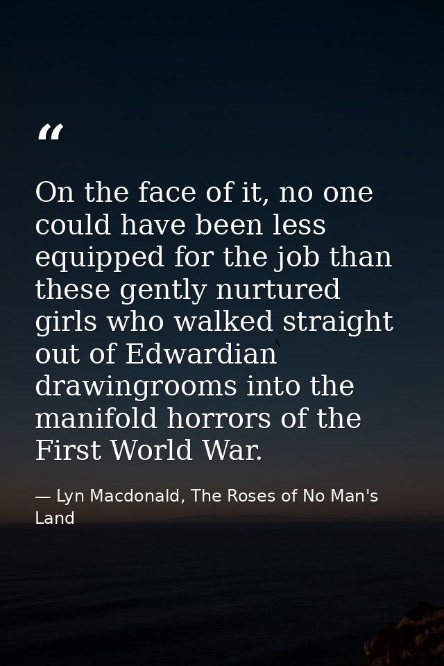 On the face of it, no one could have been less equipped for the job than these gently nurtured girls who walked straight — Lyn Macdonald, The Roses of No Man's Land