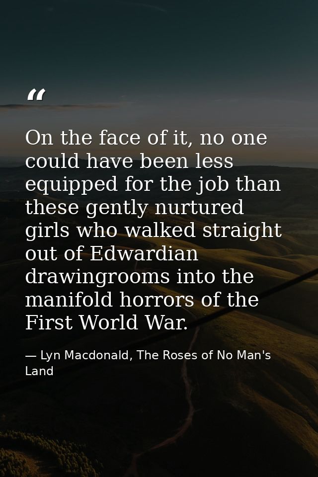 On the face of it, no one could have been less equipped for the job than these gently nurtured girls who walked straight — Lyn Macdonald, The Roses of No Man's Land