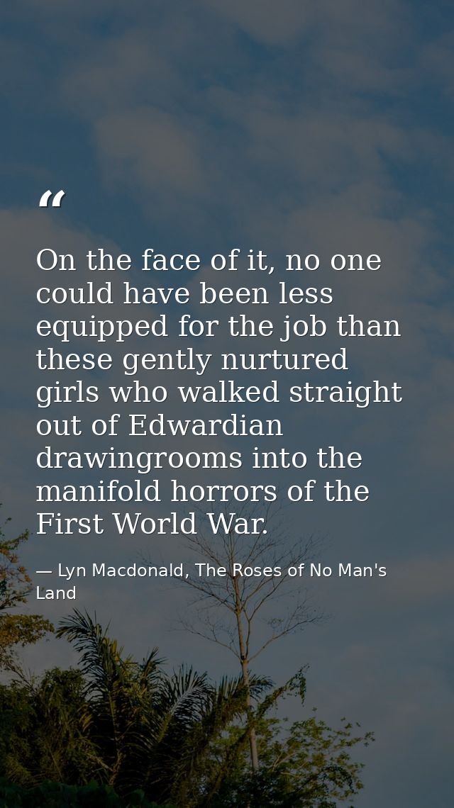 On the face of it, no one could have been less equipped for the job than these gently nurtured girls who walked straight — Lyn Macdonald, The Roses of No Man's Land